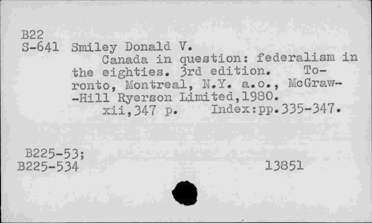 ﻿B22
S-641 Smiley Donald V.
Canada in question: federalism in the eighties. 3rd edition. Toronto, Montreal, II.Y. a. o., McGraw— -Hill Ryerson Limited,1980.
xii,347 p.	Index:pp.335-347.
B225-53;
B225-534
13851